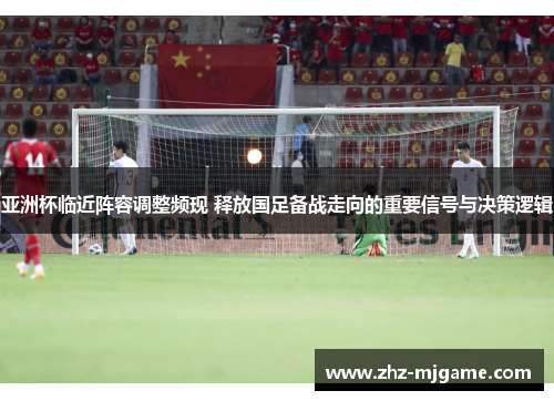 亚洲杯临近阵容调整频现 释放国足备战走向的重要信号与决策逻辑
