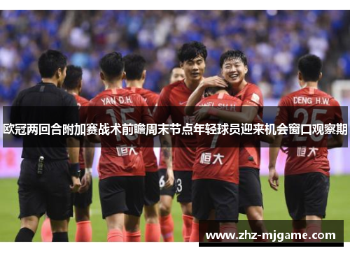欧冠两回合附加赛战术前瞻周末节点年轻球员迎来机会窗口观察期