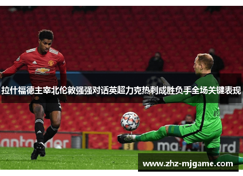 拉什福德主宰北伦敦强强对话英超力克热刺成胜负手全场关键表现