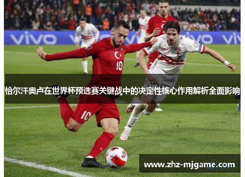 恰尔汗奥卢在世界杯预选赛关键战中的决定性核心作用解析全面影响