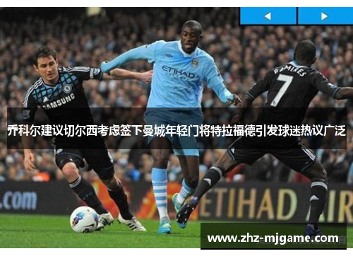 乔科尔建议切尔西考虑签下曼城年轻门将特拉福德引发球迷热议广泛 乔科尔建议切尔西考虑签下曼城年轻门将特拉福德引发球迷热议广泛